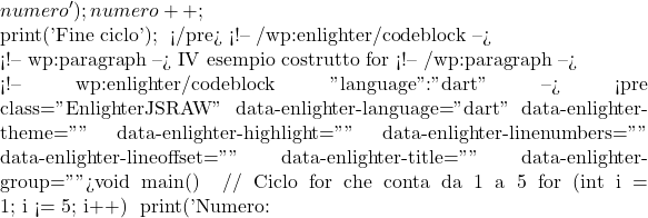 numero');     numero++;   }    print('Fine ciclo'); } </pre> <!-- /wp:enlighter/codeblock -->  <!-- wp:paragraph --> IV esempio costrutto  for <!-- /wp:paragraph -->  <!-- wp:enlighter/codeblock {"language":"dart"} --> <pre class="EnlighterJSRAW" data-enlighter-language="dart" data-enlighter-theme="" data-enlighter-highlight="" data-enlighter-linenumbers="" data-enlighter-lineoffset="" data-enlighter-title="" data-enlighter-group="">void main() {   // Ciclo for che conta da 1 a 5   for (int i = 1; i <= 5; i++) {     print('Numero: