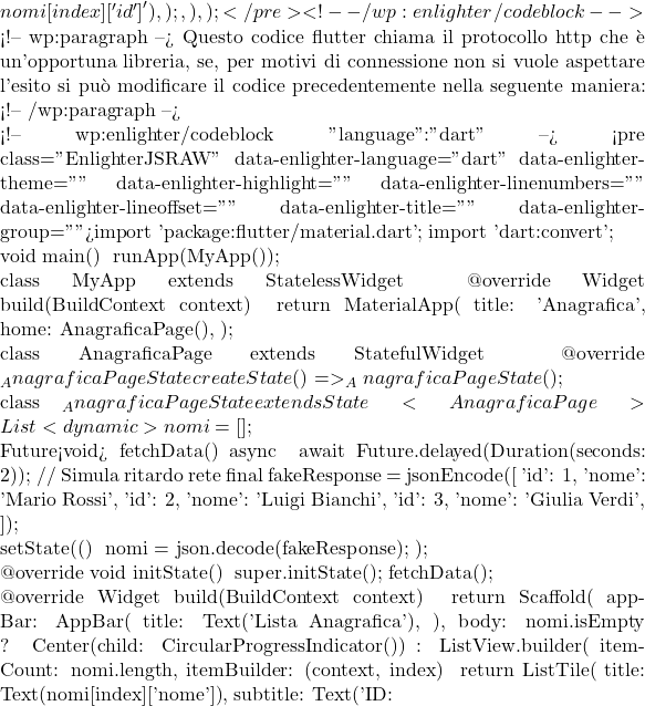 {nomi[index]['id']}'),                 );               },             ),     );   } } </pre> <!-- /wp:enlighter/codeblock -->  <!-- wp:paragraph --> Questo codice flutter chiama il protocollo http che è un'opportuna libreria, se, per motivi di connessione non si vuole aspettare l'esito si può modificare il codice precedentemente nella seguente maniera: <!-- /wp:paragraph -->  <!-- wp:enlighter/codeblock {"language":"dart"} --> <pre class="EnlighterJSRAW" data-enlighter-language="dart" data-enlighter-theme="" data-enlighter-highlight="" data-enlighter-linenumbers="" data-enlighter-lineoffset="" data-enlighter-title="" data-enlighter-group="">import 'package:flutter/material.dart'; import 'dart:convert';  void main() {   runApp(MyApp()); }  class MyApp extends StatelessWidget {   @override   Widget build(BuildContext context) {     return MaterialApp(       title: 'Anagrafica',       home: AnagraficaPage(),     );   } }  class AnagraficaPage extends StatefulWidget {   @override   _AnagraficaPageState createState() => _AnagraficaPageState(); }  class _AnagraficaPageState extends State<AnagraficaPage> {   List<dynamic> nomi = [];    Future<void> fetchData() async {     await Future.delayed(Duration(seconds: 2)); // Simula ritardo rete     final fakeResponse = jsonEncode([       {'id': 1, 'nome': 'Mario Rossi'},       {'id': 2, 'nome': 'Luigi Bianchi'},       {'id': 3, 'nome': 'Giulia Verdi'},     ]);      setState(() {       nomi = json.decode(fakeResponse);     });   }    @override   void initState() {     super.initState();     fetchData();   }    @override   Widget build(BuildContext context) {     return Scaffold(       appBar: AppBar(         title: Text('Lista Anagrafica'),       ),       body: nomi.isEmpty           ? Center(child: CircularProgressIndicator())           : ListView.builder(               itemCount: nomi.length,               itemBuilder: (context, index) {                 return ListTile(                   title: Text(nomi[index]['nome']),                   subtitle: Text('ID: